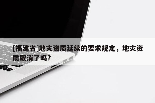 [福建省]地災資質延續的要求規定，地災資質取消了嗎?