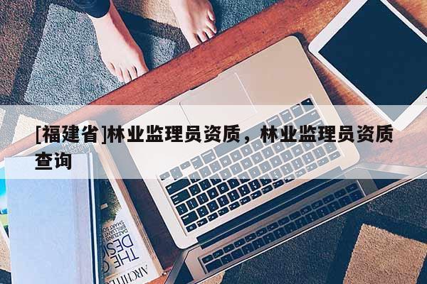 [福建省]林業(yè)監(jiān)理員資質(zhì)，林業(yè)監(jiān)理員資質(zhì)查詢