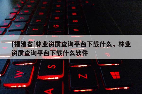 [福建省]林業(yè)資質(zhì)查詢平臺下載什么，林業(yè)資質(zhì)查詢平臺下載什么軟件
