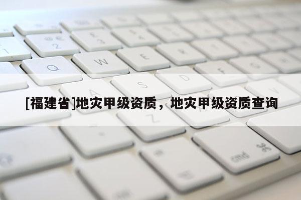 [福建省]地災甲級資質，地災甲級資質查詢