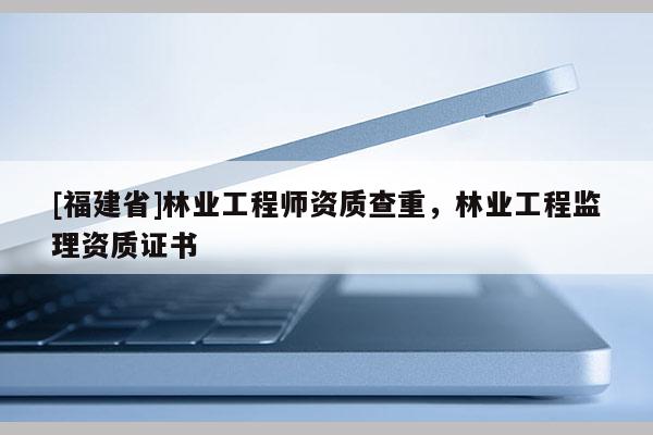 [福建省]林業工程師資質查重，林業工程監理資質證書