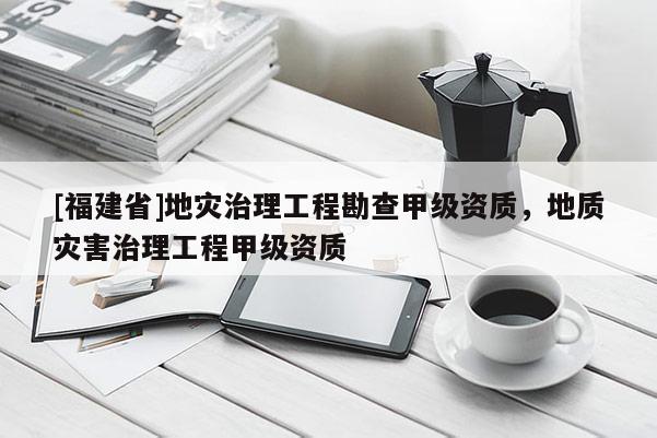 [福建省]地災治理工程勘查甲級資質，地質災害治理工程甲級資質
