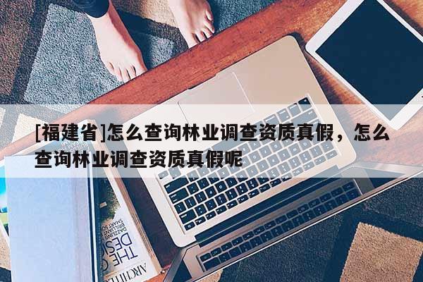 [福建省]怎么查詢林業(yè)調(diào)查資質(zhì)真假，怎么查詢林業(yè)調(diào)查資質(zhì)真假呢