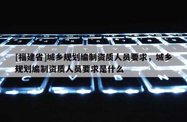 [福建省]城鄉(xiāng)規(guī)劃編制資質(zhì)人員要求，城鄉(xiāng)規(guī)劃編制資質(zhì)人員要求是什么