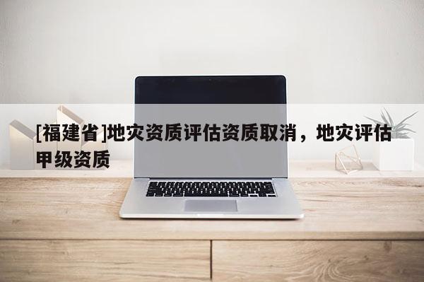 [福建省]地災資質評估資質取消，地災評估甲級資質