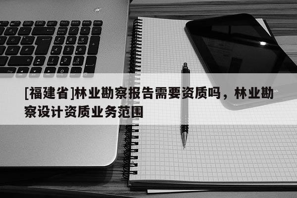 [福建省]林業(yè)勘察報告需要資質(zhì)嗎，林業(yè)勘察設計資質(zhì)業(yè)務范圍