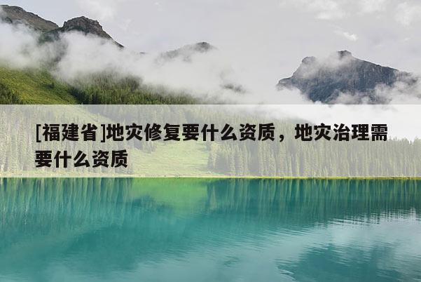 [福建省]地災修復要什么資質，地災治理需要什么資質
