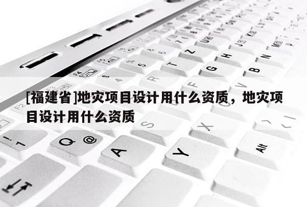 [福建省]地災項目設計用什么資質，地災項目設計用什么資質