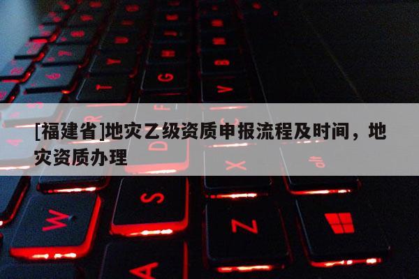 [福建省]地災(zāi)乙級(jí)資質(zhì)申報(bào)流程及時(shí)間，地災(zāi)資質(zhì)辦理