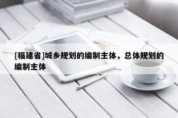 [福建省]城鄉規劃的編制主體，總體規劃的編制主體