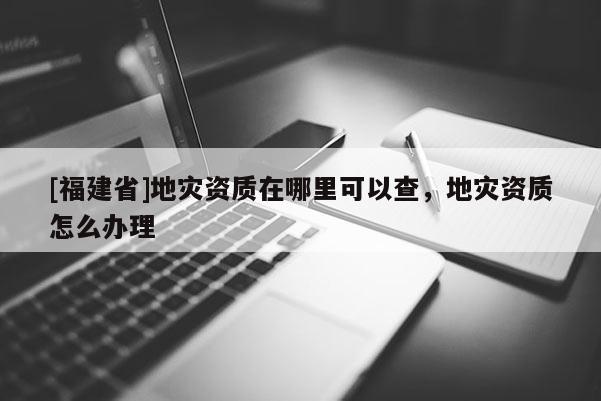 [福建省]地災資質在哪里可以查，地災資質怎么辦理