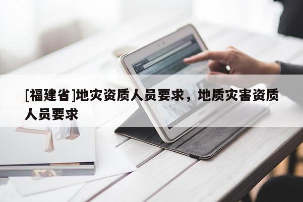 [福建省]地災資質人員要求，地質災害資質人員要求