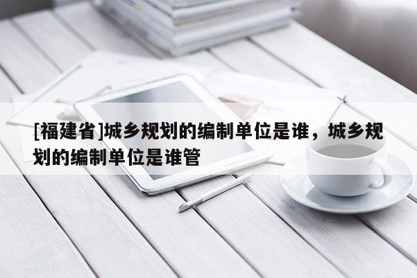 [福建省]城鄉規劃的編制單位是誰，城鄉規劃的編制單位是誰管