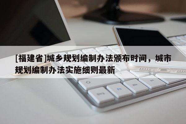 [福建省]城鄉(xiāng)規(guī)劃編制辦法頒布時間，城市規(guī)劃編制辦法實施細則最新