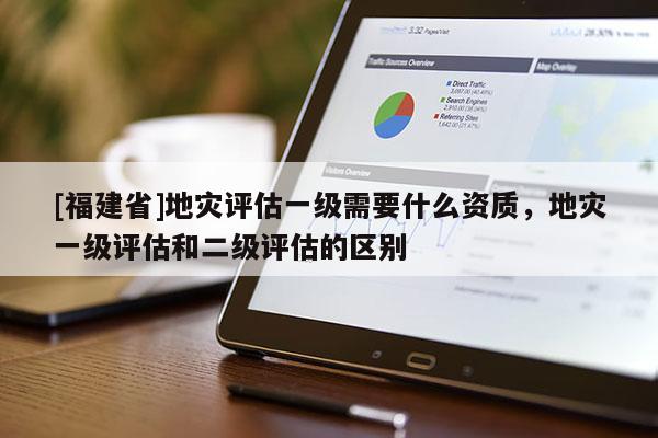 [福建省]地災評估一級需要什么資質，地災一級評估和二級評估的區別