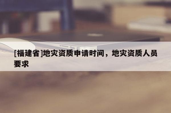 [福建省]地災資質申請時間，地災資質人員要求