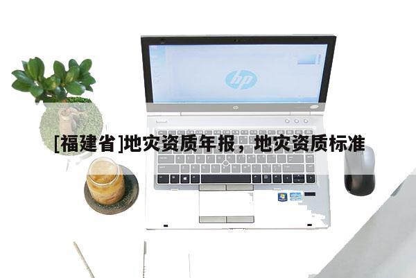 [福建省]地災(zāi)資質(zhì)年報，地災(zāi)資質(zhì)標(biāo)準(zhǔn)