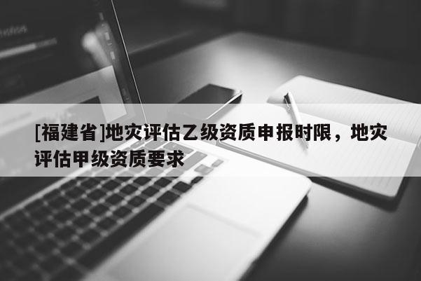 [福建省]地災評估乙級資質申報時限，地災評估甲級資質要求