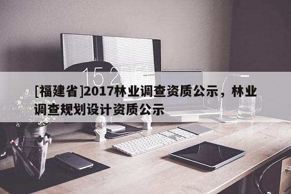 [福建省]2017林業(yè)調(diào)查資質(zhì)公示，林業(yè)調(diào)查規(guī)劃設(shè)計(jì)資質(zhì)公示