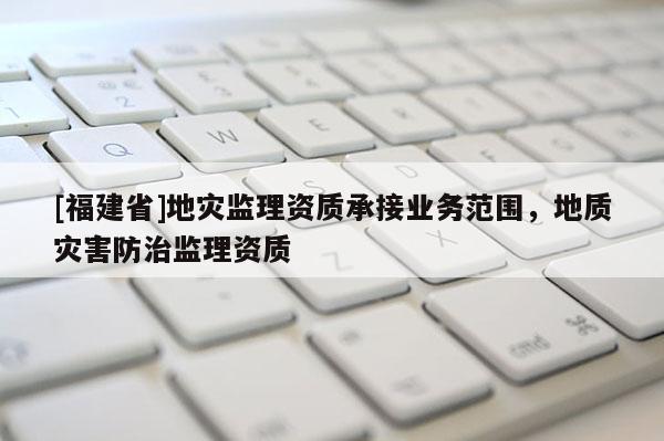 [福建省]地災監理資質承接業務范圍，地質災害防治監理資質