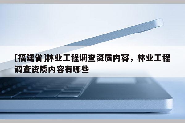 [福建省]林業工程調查資質內容，林業工程調查資質內容有哪些