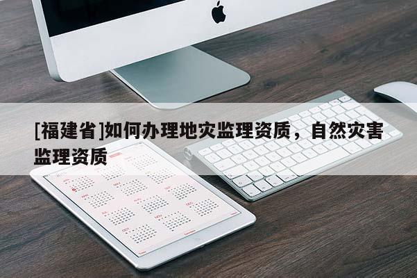 [福建省]如何辦理地災(zāi)監(jiān)理資質(zhì)，自然災(zāi)害監(jiān)理資質(zhì)