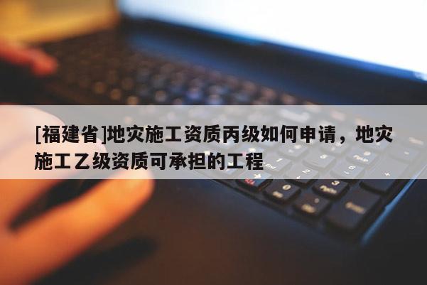 [福建省]地災施工資質丙級如何申請，地災施工乙級資質可承擔的工程