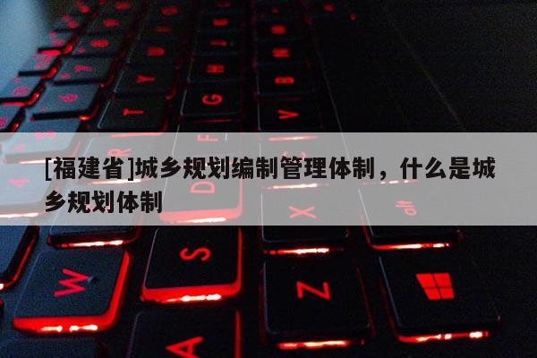 [福建省]城鄉規劃編制管理體制，什么是城鄉規劃體制