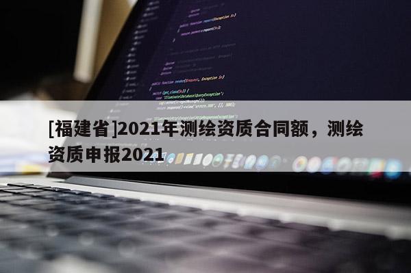 [福建省]2021年測繪資質(zhì)合同額，測繪資質(zhì)申報2021