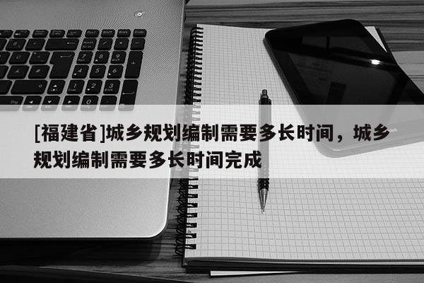[福建省]城鄉(xiāng)規(guī)劃編制需要多長時間，城鄉(xiāng)規(guī)劃編制需要多長時間完成