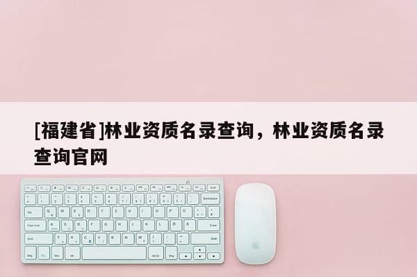 [福建省]林業資質名錄查詢，林業資質名錄查詢官網