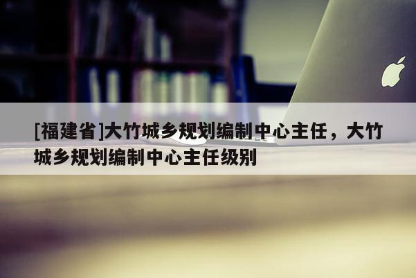 [福建省]大竹城鄉規劃編制中心主任，大竹城鄉規劃編制中心主任級別