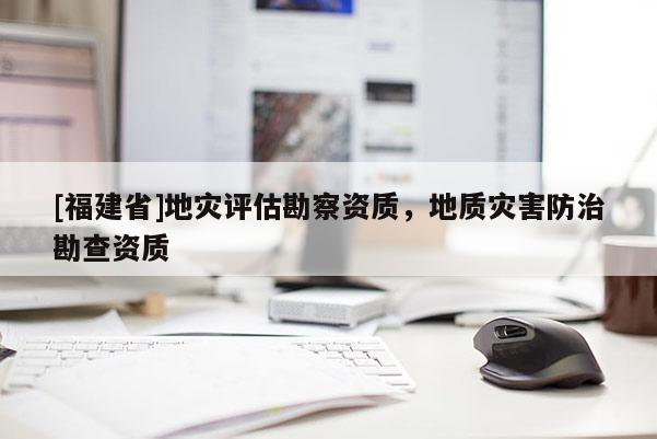 [福建省]地災(zāi)評估勘察資質(zhì)，地質(zhì)災(zāi)害防治勘查資質(zhì)