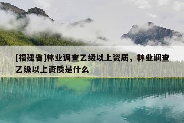 [福建省]林業(yè)調查乙級以上資質，林業(yè)調查乙級以上資質是什么