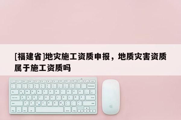 [福建省]地災施工資質申報，地質災害資質屬于施工資質嗎