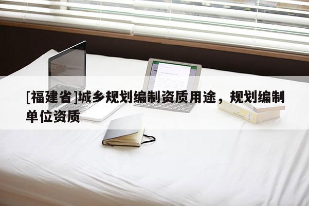 [福建省]城鄉規劃編制資質用途，規劃編制單位資質