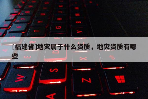 [福建省]地災屬于什么資質，地災資質有哪些