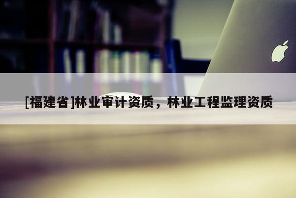 [福建省]林業審計資質，林業工程監理資質