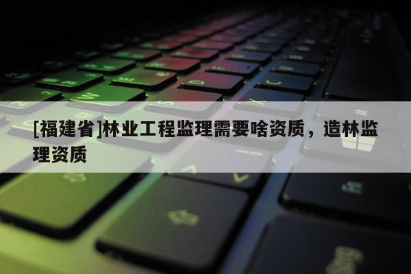 [福建省]林業(yè)工程監(jiān)理需要啥資質(zhì)，造林監(jiān)理資質(zhì)