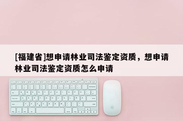 [福建省]想申請林業司法鑒定資質，想申請林業司法鑒定資質怎么申請