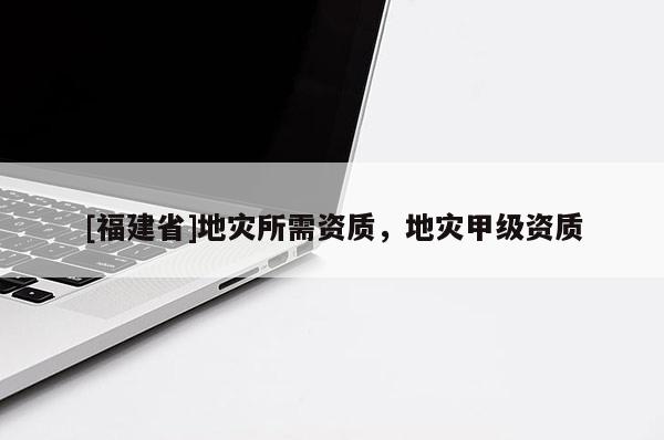 [福建省]地災所需資質，地災甲級資質