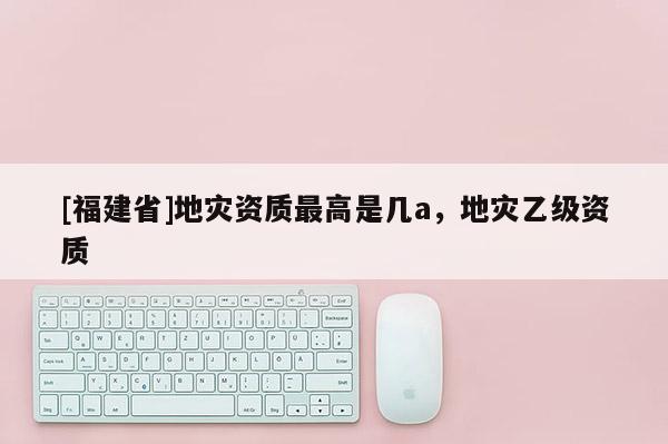 [福建省]地災資質最高是幾a，地災乙級資質