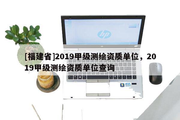 [福建省]2019甲級測繪資質單位，2019甲級測繪資質單位查詢