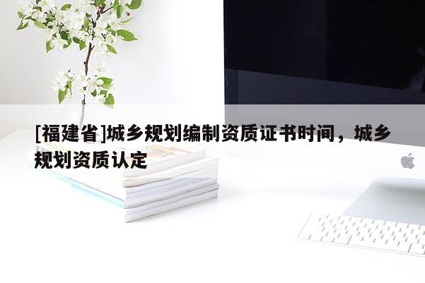 [福建省]城鄉(xiāng)規(guī)劃編制資質(zhì)證書時間，城鄉(xiāng)規(guī)劃資質(zhì)認定