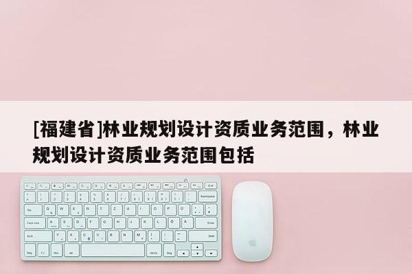 [福建省]林業規劃設計資質業務范圍，林業規劃設計資質業務范圍包括