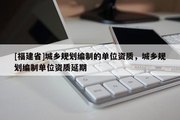 [福建省]城鄉規劃編制的單位資質，城鄉規劃編制單位資質延期