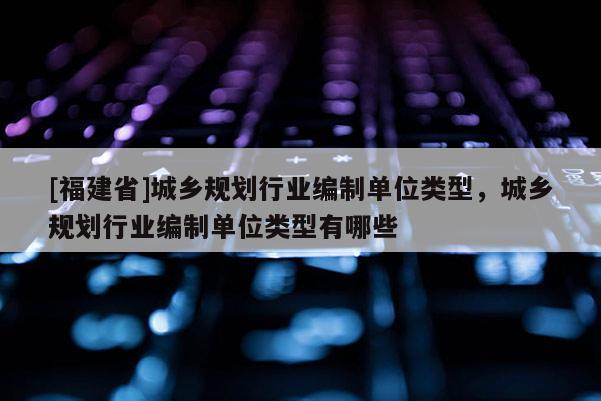 [福建省]城鄉規劃行業編制單位類型，城鄉規劃行業編制單位類型有哪些