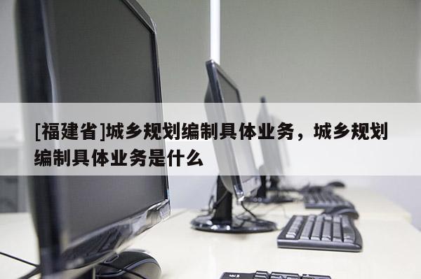 [福建省]城鄉規劃編制具體業務，城鄉規劃編制具體業務是什么