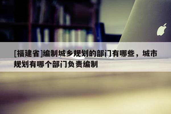 [福建省]編制城鄉規劃的部門有哪些，城市規劃有哪個部門負責編制