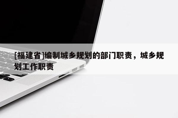 [福建省]編制城鄉規劃的部門職責，城鄉規劃工作職責